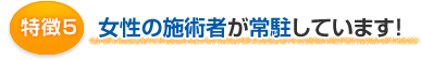 特徴5 女性の施術者が常駐しています!